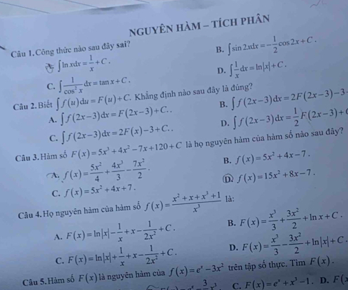 NgUYÊN Hàm - tích phân
Câu 1.Công thức nào sau đây sai?
B. ∈t sin 2xdx=- 1/2 cos 2x+C.
∈t ln xdx= 1/x +C.
D. ∈t  1/x dx=ln |x|+C.
C. ∈t  1/cos^2x dx=tan x+C.
Câu 2.Biết ∈t f(u)du=F(u)+C 2. Khẳng định nào sau đây là đúng? ∈t f(2x-3)dx=2F(2x-3)-3
A. ∈t f(2x-3)dx=F(2x-3)+C.. B.
C. ∈t f(2x-3)dx=2F(x)-3+C.. D.
Câu 3. Hàm số F(x)=5x^3+4x^2-7x+120+C là họ nguyên hàm của hàm số nảo sau đây? ∈t f(2x-3)dx= 1/2 F(2x-3)+
A. f(x)= 5x^2/4 + 4x^3/3 - 7x^2/2 . B. f(x)=5x^2+4x-7.
D f(x)=15x^2+8x-7.
C. f(x)=5x^2+4x+7.
Câu 4.Họ nguyên hàm của hàm số f(x)= (x^2+x+x^3+1)/x^3  là:
A. F(x)=ln |x|- 1/x +x- 1/2x^2 +C. B. F(x)= x^3/3 + 3x^2/2 +ln x+C.
C. F(x)=ln |x|+ 1/x +x- 1/2x^2 +C. D. F(x)= x^3/3 - 3x^2/2 +ln |x|+C.
Câu 5.Hàm số F(x) là nguyên hàm của f(x)=e^x-3x^2 trên tập số thực. Tim F(x).
x^3-x^3 C. F(x)=e^x+x^3-1. D. F(x