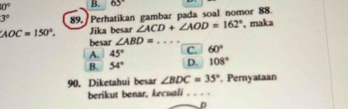 0°
B. 65°
3°
89. Perhatikan gambar pada soal nomor 88.
∠ AOC=150°. Jika besar ∠ ACD+∠ AOD=162° , maka
besar ∠ ABD= _
A. 45° C. 60°
B. 54°
D. 108°
90. Diketahui besar ∠ BDC=35°. Pernyataan
berikut benar, kecuali . . . .
D