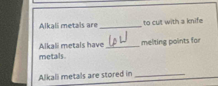 Alkali metals are _to cut with a knife 
Alkali metals have _melting points for 
metals. 
Alkali metals are stored in_