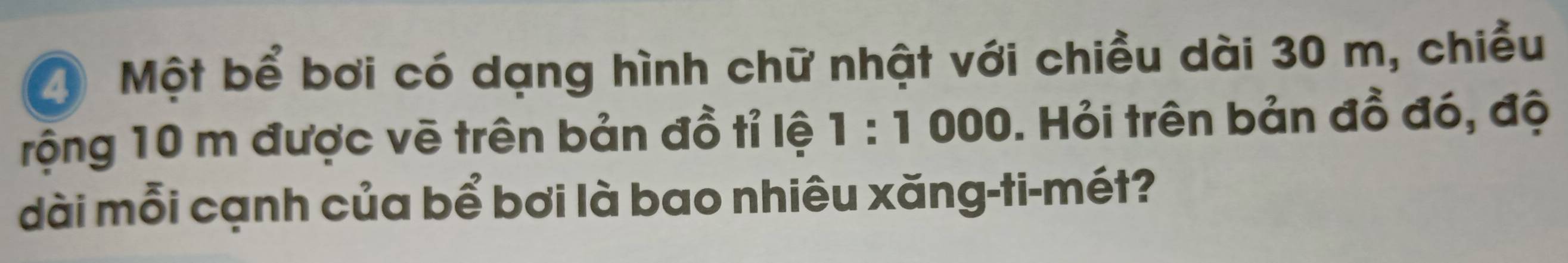 a Một bể bơi có dạng hình chữ nhật với chiều dài 30 m, chiều 
rộng 10 m được vẽ trên bản đồ tỉ lệ 1:1000 0. Hỏi trên bản đồ đó, độ 
dài mỗi cạnh của bể bơi là bao nhiêu xăng-ti-mét?