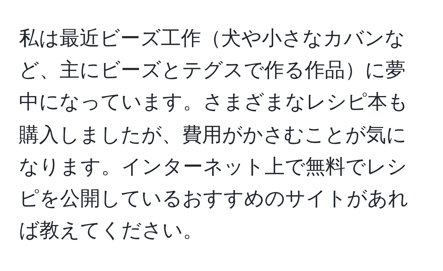 私は最近ビーズ工作犬や小さなカバンなど、主にビーズとテグスで作る作品に夢中になっています。さまざまなレシピ本も購入しましたが、費用がかさむことが気になります。インターネット上で無料でレシピを公開しているおすすめのサイトがあれば教えてください。