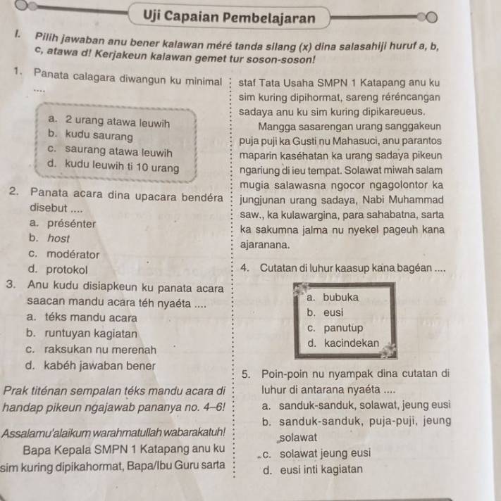 Uji Capaian Pembelajaran
l. Pilih jawaban anu bener kalawan méré tanda silang (x) dina salasahiji huruf a, b,
c, atawa d! Kerjakeun kalawan gemet tur soson-soson!
1. Panata calagara diwangun ku minimal staf Tata Usaha SMPN 1 Katapang anu ku
… 
sim kuring dipihormat, sareng réréncangan
sadaya anu ku sim kuring dipikareueus.
a. 2 urang atawa leuwih Mangga sasarengan urang sanggakeun
b. kudu saurang
puja puji ka Gusti nu Mahasuci, anu parantos
c. saurang atawa leuwih maparin kaséhatan ka urang sadaya pikeun
d. kudu leuwih ti 10 urang ngariung di ieu tempat. Solawat miwah salam
mugia salawasna ngocor ngagolontor ka
2. Panata acara dina upacara bendéra jungjunan urang sadaya, Nabi Muhammad
disebut ....
saw., ka kulawargina, para sahabatna, sarta
a. présénter ka sakumna jalma nu nyekel pageuh kana
b. host ajaranana.
c. modérator
d. protokol 4. Cutatan di luhur kaasup kana bagéan ....
3. Anu kudu disiapkeun ku panata acara
saacan mandu acara téh nyaéta .... a. bubuka
a. téks mandu acara b. eusi
b. runtuyan kagiatan c. panutup
c. raksukan nu merenah d. kacindekan
d. kabéh jawaban bener
5. Poin-poin nu nyampak dina cutatan di
Prak titénan sempalan téks mandu acara di  luhur di antarana nyaéta ....
handap pikeun ngajawab pananya no. 4--6! a. sanduk-sanduk, solawat, jeung eusi
b. sanduk-sanduk, puja-puji, jeung
Assalamu'alaikum warahmatullah wabarakatuh! solawat
Bapa Kepala SMPN 1 Katapang anu ku c. solawat jeung eusi
sim kuring dipikahormat, Bapa/lbu Guru sarta d. eusi inti kagiatan