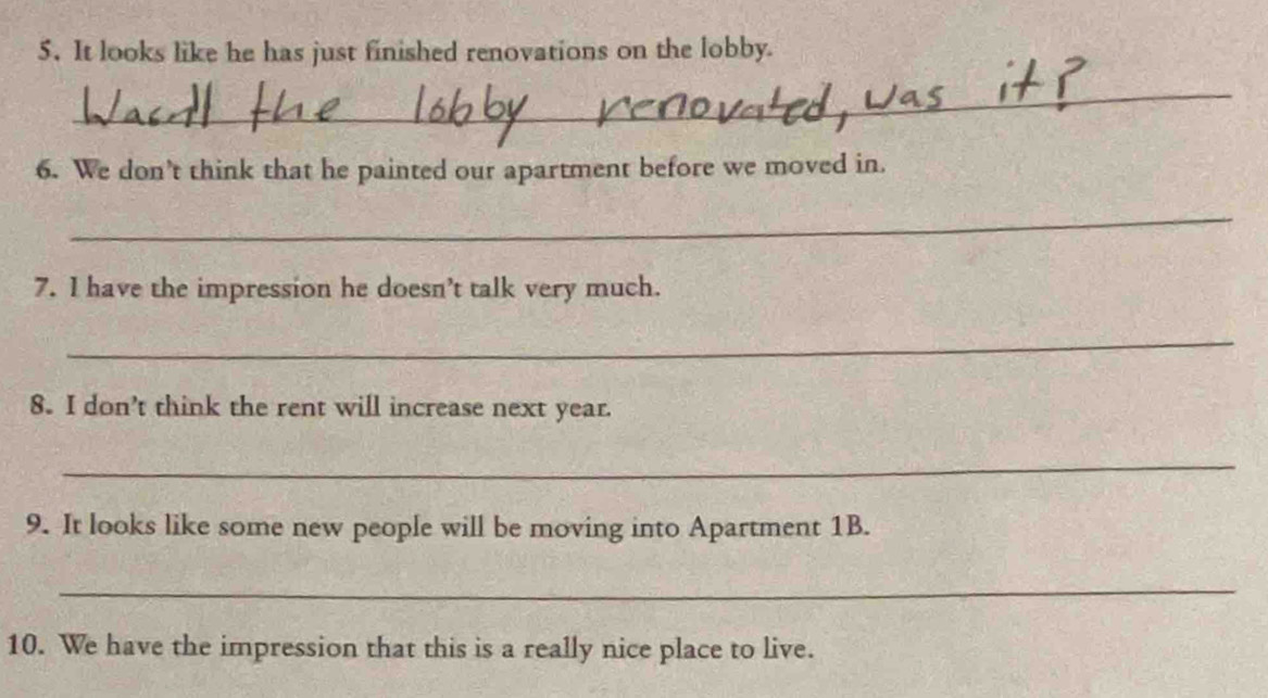 It looks like he has just finished renovations on the lobby. 
_ 
6. We don’t think that he painted our apartment before we moved in. 
_ 
7. I have the impression he doesn’t talk very much. 
_ 
8。 I don’t think the rent will increase next year. 
_ 
9. It looks like some new people will be moving into Apartment 1B. 
_ 
10. We have the impression that this is a really nice place to live.