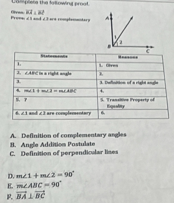 Complete the following proof.
Alven vector BA⊥ vector BC
Prove ∠ 1 and ∠ 2 are complementary 
Statements Reasons
1. 1. Given
2. ∠ ABC is a right angle 2.
3. 3. Definition of a right angle
4. m∠ 1+m∠ 2=m∠ ABC 4.
5. 7 5. Transitive Property of
Equality
6. ∠ 1 and ∠ 2 are complementary 6.
A. Definition of complementary angles
B. Angle Addition Postulate
C. Definition of perpendicular lines
D. m∠ 1+m∠ 2=90°
E. m∠ ABC=90°
F. vector BA⊥ vector BC