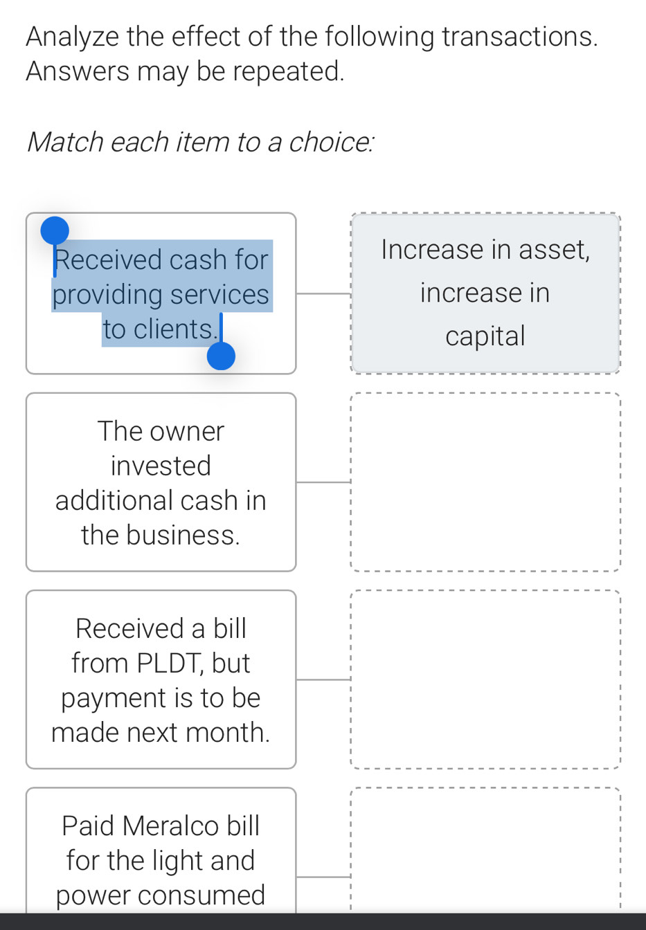 Analyze the effect of the following transactions.
Answers may be repeated.
Match each item to a choice:
Received cash for
Increase in asset,
providing services increase in
to clients.
capital
The owner
invested
additional cash in
the business.
Received a bill
from PLDT, but
payment is to be
made next month.
Paid Meralco bill
for the light and
power consumed