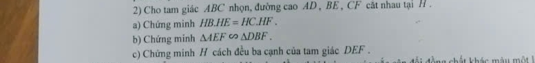 Cho tam giác ABC nhọn, đường cao AD , BE , CF cắt nhau tại H. 
a) Chứng minh HB.HE=HC.HF. 
b) Chứng minh △ AEF∽ △ DBF. 
c) Chứng minh H cách đều ba cạnh của tam giác DEF. 
đả i đ ồ ng chất khác màu m ộ