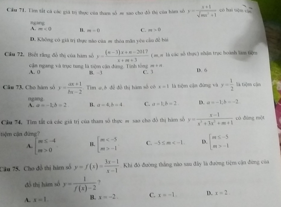 Tìm tất cả các giá trị thực của tham số m sao cho đồ thị của hàm số y= (x+1)/sqrt(mx^2+1)  có hai tiệm cận
ngang
A. m<0</tex> B. m=0 C. m>0
D. Không có giá trị thực não của m thỏa mãn yêu cầu đề bài
Câu 72. Biết rằng đồ thị của hàm số y= ((n-3)x+n-2017)/x+m+3  ( mộ n là các số thực) nhận trục hoành làm tiệm
cận ngang và trục tung là tiệm cận đứng. Tính tổng m+n
A. 0 B. -3 C. 3 D. 6
Câu 73. Cho hàm số y= (ax+1)/bx-2  Tìm ab để đồ thị hàm số có x=1 là tiệm cận đứng và y= 1/2  là tiệm cận
ngang.
A. a=-1;b=2. B. a=4;b=4 C. a=1;b=2. D. a=-1;b=-2.
Câu 74. Tìm tất cả các giá trị của tham số thực m sao cho đồ thị hàm số y= (x-1)/x^3+3x^2+m+1  có đúng một
tiệm cận đứng?
A. beginarrayl m≤ -4 m>0endarray. beginarrayl m -1endarray. C. -5≤ m D. beginarrayl m≤ -5 m>-1endarray.
B.
Câu 75. Cho đồ thị hàm số y=f(x)= (3x-1)/x-1  Khi đó đường thắng nào sau đây là đường tiệm cận đứng của
đồ thị hàm số y= 1/f(x)-2  ?
A. x=1.
B. x=-2. C. x=-1. D. x=2.