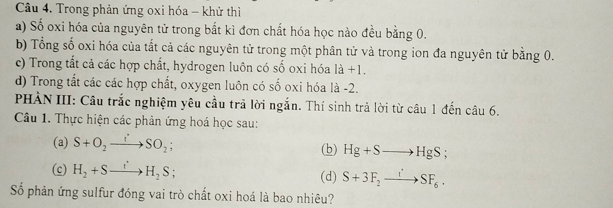 Trong phản ứng oxi hóa - khử thì 
a) Số oxi hóa của nguyên tử trong bất kì đơn chất hóa học nào đều bằng 0. 
b) Tổng số oxi hóa của tất cả các nguyên tử trong một phân tử và trong ion đa nguyên tử bằng 0. 
c) Trong tất cả các hợp chất, hydrogen luôn có số oxi hóa là +1. 
d) Trong tất các các hợp chất, oxygen luôn có số oxi hóa là -2. 
PHẢN III: Câu trắc nghiệm yêu cầu trả lời ngắn. Thí sinh trả lời từ câu 1 đến câu 6. 
Câu 1. Thực hiện các phản ứng hoá học sau: 
(a) S+O_2to SO_2; (b) Hg+Sto HgS; 
(c) H_2+Sxrightarrow tH_2S; 
(d) S+3F_2to SFSF_6. 
Số phản ứng sulfur đóng vai trò chất oxi hoá là bao nhiêu?