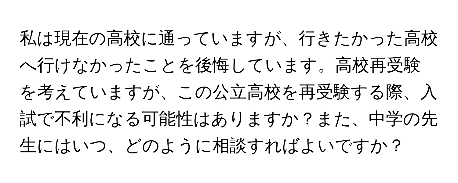 私は現在の高校に通っていますが、行きたかった高校へ行けなかったことを後悔しています。高校再受験を考えていますが、この公立高校を再受験する際、入試で不利になる可能性はありますか？また、中学の先生にはいつ、どのように相談すればよいですか？