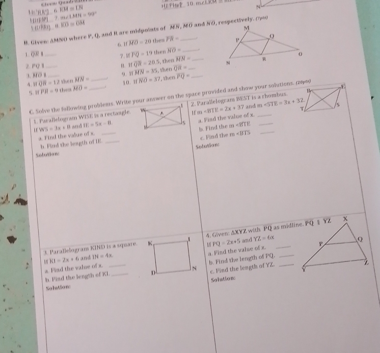 HURRI 6 KM≌ LN
L  r 7 m∠ LMN=90° HE PHwP__10.
m∠ LKM
N
UD RRY overline KO≌ overline OM
B. Given: AMNO where P, Q, and R are midpoints of MN,MO _ and overline NO , respectively. (7p6s)
6.1 overline MO=20 then overline PR=. 
7. Ifoverline PQ=19 then overline NO= _
2. PQ l__ B. Ifoverline QR=20.5 , then overline MN= _ _
3. MO 1_ 9. IT overline MN=35 , then overline QR= _
4. toverline QR=12 then MN= _1 0 . 11 overline NO=37 , then overline PQ=
5. If overline PR=9 then overline MO= _.
C. Solve the following problems. Write your answer on the space provided and show your solutions. (20)
m and m∠ STE=3x+32.
1. Parallelogram WISE is a rectangle.1f 2. Parallelogram BEST is a rhombus.
b. Find the m
a. Find the value of x. W5=3x+8 and IE=5x-8. _  a. Find the value of x.__
c. Find the m
b. Find the length of IE_
Solution:
Solution:
3. Parallelogram KIND is a square. 4. Given: △ XYZ and  with PQ as midline.
KI=2x+6 and IN=4x. If PQ=2x+5
YZ=6x
a. Find the value of x._
b. Find the length of Kl._ _ b. Find the length of PQ._
a. Find the value of x.
c. Find the length of YZ.
Solution:
Solution: