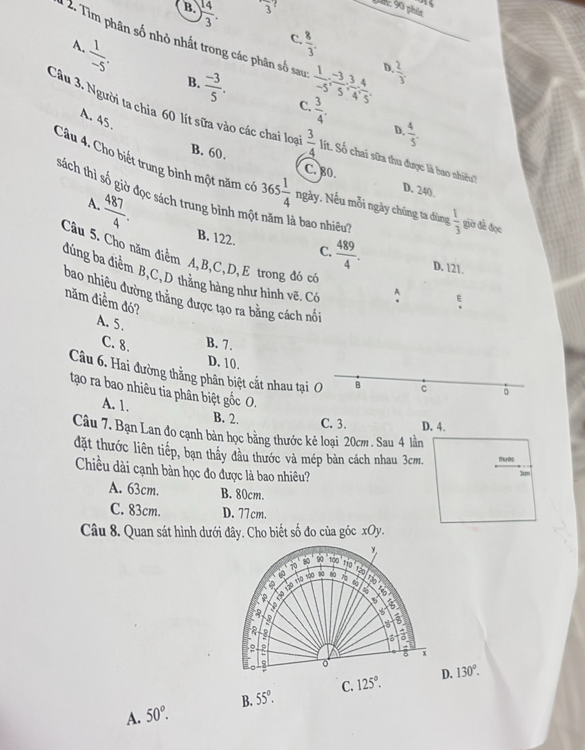 B. ) 14/3 .
frac 3
016
Din: 90 phút
C.  8/3 .
: 2. Tìm phân số nhỏ nhất trong các phân số sau  1/-5 ; (-3)/5 ; 3/4 ; 4/5 .
A.  1/-5 .
D  2/3 .
B.  (-3)/5 . C.  3/4 .
A. 45.
Câu 3. Người ta chia 60 lít sữa vào các chai loạ  3/4  lít. Số chai sữa thu được là bao nhiều?
D.  4/5 .
B. 60.
C. 80. D. 240.
Câu 4. Cho biết trung bình một năm có 365 1/4  ngày. Nếu mỗi ngày chúng ta dùng  1/3  giờ đề đọc
sách thì số giờ đọc sách trung bình má
A.  487/4 .
à bao nhiêu?
B. 122. C.  489/4 . D. 121.
Câu 5. Cho năm điểm A,B,C,D,E trong đó có
đúng ba điểm B,C, D thằng hàng như hình vẽ. Có
A E
bao nhiêu đường thẳng được tạo ra bằng cách nổi
năm điểm đó?
A. 5.
C. 8. B. 7.
D. 10.
Câu 6. Hai đường thẳng phân biệt cắt nhau tại O B
c
tạo ra bao nhiêu tia phân biệt gốc O.
D
A. 1. B. 2.
C. 3. D. 4.
Câu 7. Bạn Lan đo cạnh bản học bằng thước kẻ loại 20cm. Sau 4 lần
đặt thước liên tiếp, bạn thầy đầu thước và mép bản cách nhau 3cm. thuác
Chiều dài cạnh bản học đo được là bao nhiêu?
3cm
A. 63cm. B. 80cm.
C. 83cm. D. 77cm.
Câu 8. Quan sát hình dưới đây. Cho biết số đo của góc xOy.
B. 55°. C. 125°. 130^o.
A. 50^o.