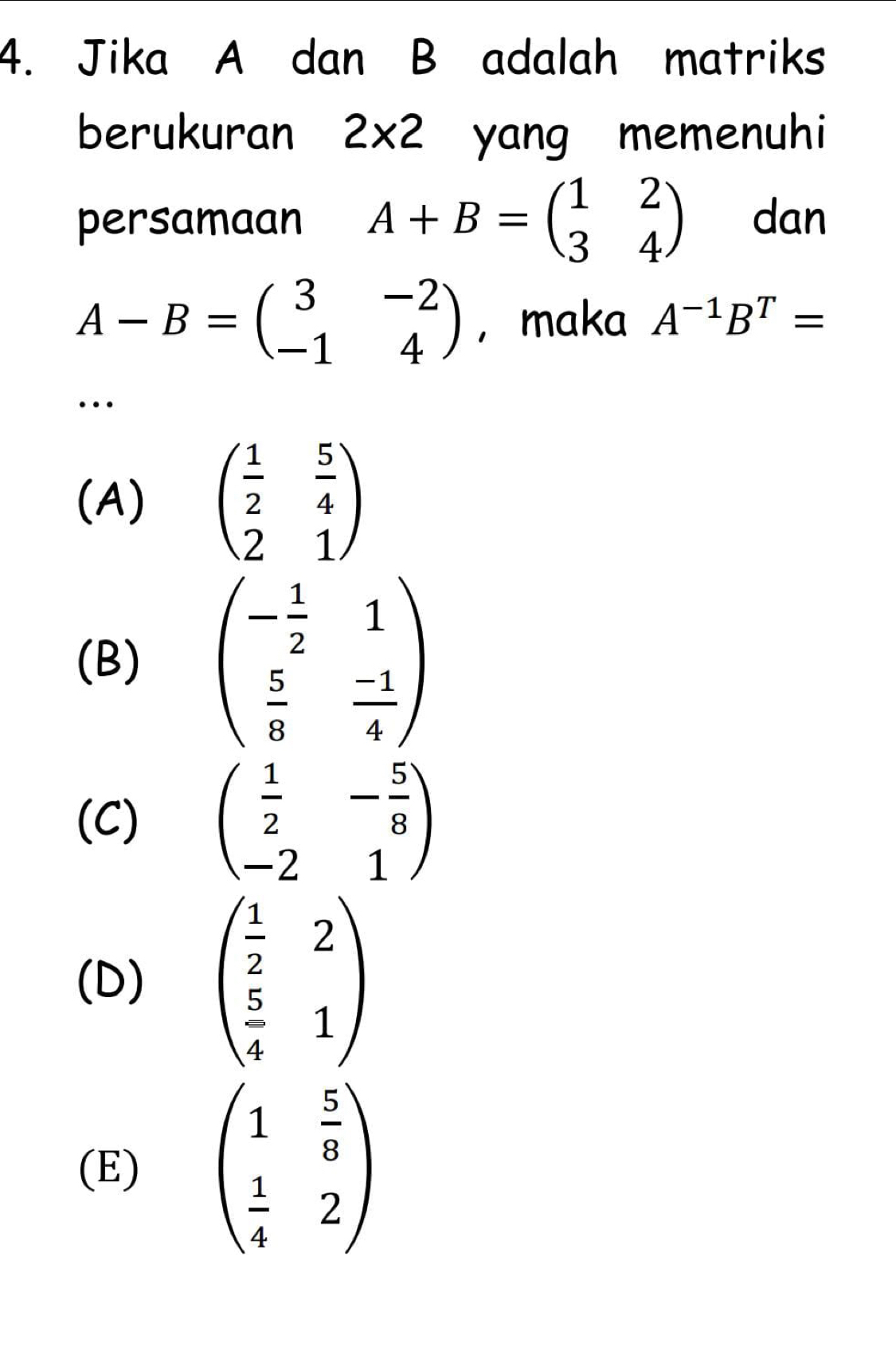 Jika A dan B adalah matriks
berukuran 2* 2 yang memenuhi
persamaan A+B=beginpmatrix 1&2 3&4endpmatrix dan
A-B=beginpmatrix 3&-2 -1&4endpmatrix ， maka A^(-1)B^T=
…
(A) beginpmatrix  1/2 & 5/4  2&1endpmatrix
(B) beginpmatrix - 1/2 &1  5/8 & (-1)/4 endpmatrix
(C) beginpmatrix  1/2 &- 5/8  -2&1endpmatrix
(D) beginpmatrix  1/2 &2  5/4 &1endpmatrix
(E) beginpmatrix 1& 5/8   1/4 &2endpmatrix