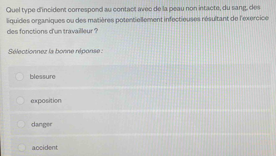 Quel type d'incident correspond au contact avec de la peau non intacte, du sang, des
liquides organiques ou des matières potentiellement infectieuses résultant de l'exercice
des fonctions d'un travailleur ?
Sélectionnez la bonne réponse :
blessure
exposition
danger
accident