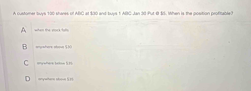 A customer buys 100 shares of ABC at $30 and buys 1 ABC Jan 30 Put @ $5. When is the position profitable?
A when the stock falls
B anywhere above $30
C anywhere below $35
D anywhere above $35