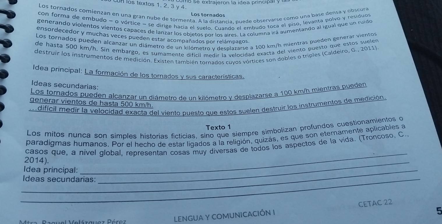 como se extrajeron la idea principal y las
on los textos 1, 2, 3 y 4.
Los tornados comienzan en una gran nube de tormenta. A la distancia, puede observarse como una base densa y obscura
Los tornados
con forma de embudo - o vórtice - se dirige hacia el suelo. Cuando el embudo toca el piso, levanta polvo y residuos
generando violentos vientos capaces de lanzar los objetos por los aires. La columna irá aumentando al igual que un ruido
ensordecedor y muchas veces pueden estar acompañados por relámpagos
Los tornados pueden alcanzar un diámetro de un kilómetro y desplazarse a 100 km/h mientras pueden generar vientos
de hasta 500 km/h. Sin embargo, es sumamente difícil medir la velocidad exacta del viento puesto que estos suelen
destruir los instrumentos de medición. Existen también tornados cuyos vórtices son dobles o triples (Caldeiro, G., 2011).
Idea principal: La formación de los tornados y sus características.
Ideas secundarias:
Los tornados pueden alcanzar un diámetro de un kilómetro y desplazarse a 100 km/h mientras pueden
generar vientos de hasta 500 km/h.
mdifícil medir la velocidad exacta del viento puesto que estos suelen destruir los instrumentos de medición.
Texto 1
Los mitos nunca son simples historias ficticias, sino que siempre simbolizan profundos cuestionamientos o
paradigmas humanos. Por el hecho de estar ligados a la religión, quizás, es que son eternamente aplicables a
casos que, a nivel global, representan cosas muy diversas de todos los aspectos de la vida. (Troncoso, C..
2014).
_Idea principal:
_
_Ideas secundarias:
_
5
Mtra Paguel Velázguez Pérez
LENGUA Y COMUNICACIÓN I CETAC 22