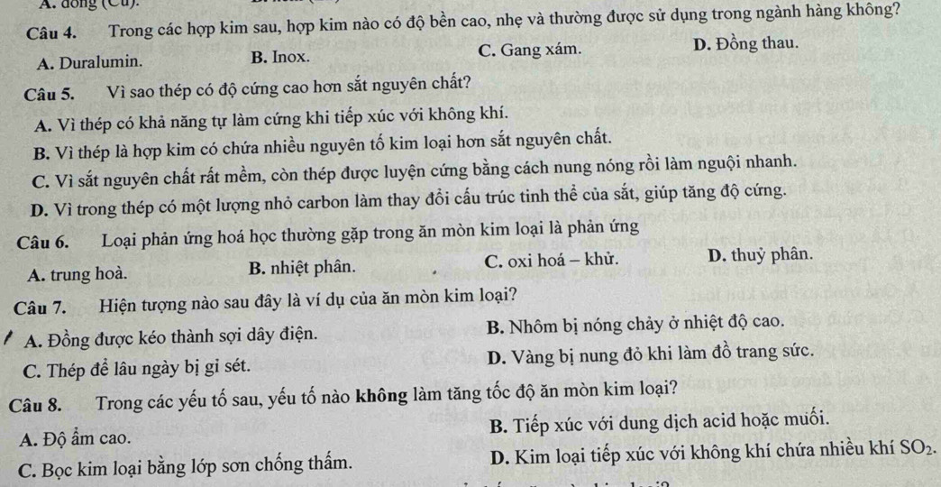 dồng (Cu)
Câu 4. Trong các hợp kim sau, hợp kim nào có độ bền cao, nhẹ và thường được sử dụng trong ngành hàng không?
A. Duralumin. B. Inox. C. Gang xám. D. Đồng thau.
Câu 5. Vì sao thép có độ cứng cao hơn sắt nguyên chất?
A. Vì thép có khả năng tự làm cứng khi tiếp xúc với không khí.
B. Vì thép là hợp kim có chứa nhiều nguyên tố kim loại hơn sắt nguyên chất.
C. Vì sắt nguyên chất rất mềm, còn thép được luyện cứng bằng cách nung nóng rồi làm nguội nhanh.
D. Vì trong thép có một lượng nhỏ carbon làm thay đổi cấu trúc tinh thể của sắt, giúp tăng độ cứng.
Câu 6. Loại phản ứng hoá học thường gặp trong ăn mòn kim loại là phản ứng
A. trung hoà. B. nhiệt phân. C. oxi hoá - khử. D. thuỷ phân.
Câu 7. Hiện tượng nào sau đây là ví dụ của ăn mòn kim loại?
A. Đồng được kéo thành sợi dây điện. B. Nhôm bị nóng chảy ở nhiệt độ cao.
C. Thép để lâu ngày bị gỉ sét. D. Vàng bị nung đỏ khi làm đồ trang sức.
Câu 8. Trong các yếu tố sau, yếu tố nào không làm tăng tốc độ ăn mòn kim loại?
A. Độ ẩm cao. B. Tiếp xúc với dung dịch acid hoặc muối.
C. Bọc kim loại bằng lớp sơn chống thẩm. D. Kim loại tiếp xúc với không khí chứa nhiều khí SO_2.