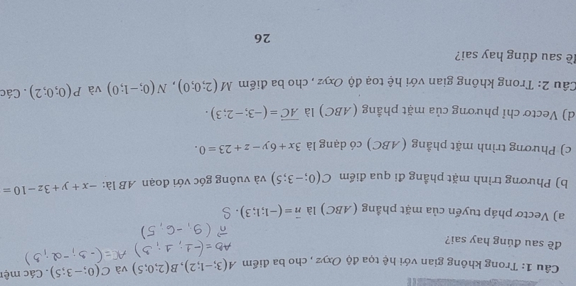 Trong không gian với hệ tọa độ Oxyz , cho ba điểm A(3;-1;2), B(2;0;5) và C(0;-3;5). Các mệt 
đề sau đúng hay sai? 
a) Vectơ pháp tuyến của mặt phẳng (ABC) là vector n=(-1;1;3)
b) Phương trình mặt phẳng đi qua điểm C(0;-3;5) và vuông góc với đoạn AB là: -x+y+3z-10=
c) Phương trình mặt phẳng (ABC) có dạng là 3x+6y-z+23=0. 
d) Vectơ chỉ phương của mặt phẳng (ABC) là overline AC=(-3;-2;3). 
Câu 2: Trong không gian với hệ toạ độ Oxyz , cho ba điểm M(2;0;0), N(0;-1;0) và P(0;0;2). Các 
đề sau đúng hay sai? 
26