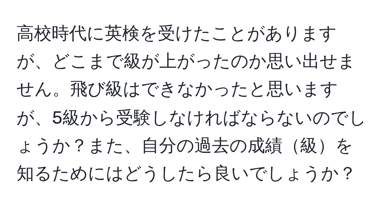 高校時代に英検を受けたことがありますが、どこまで級が上がったのか思い出せません。飛び級はできなかったと思いますが、5級から受験しなければならないのでしょうか？また、自分の過去の成績級を知るためにはどうしたら良いでしょうか？