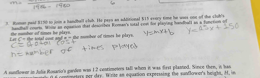 Roman paid $150 to join a handball club. He pays an additional $15 every time he uses one of the club's 
handball courts. Write an equation that describes Roman's total cost for playing handball as a function of 
the number of times he plays. 
Let C= the total cost and n= the number of times he plays. 
A sunflower in Julia Rosario's garden was 12 centimeters tall when it was first planted. Since then, it has 
y 0 6 centimeters per day. Write an equation expressing the sunflower's height, H, in