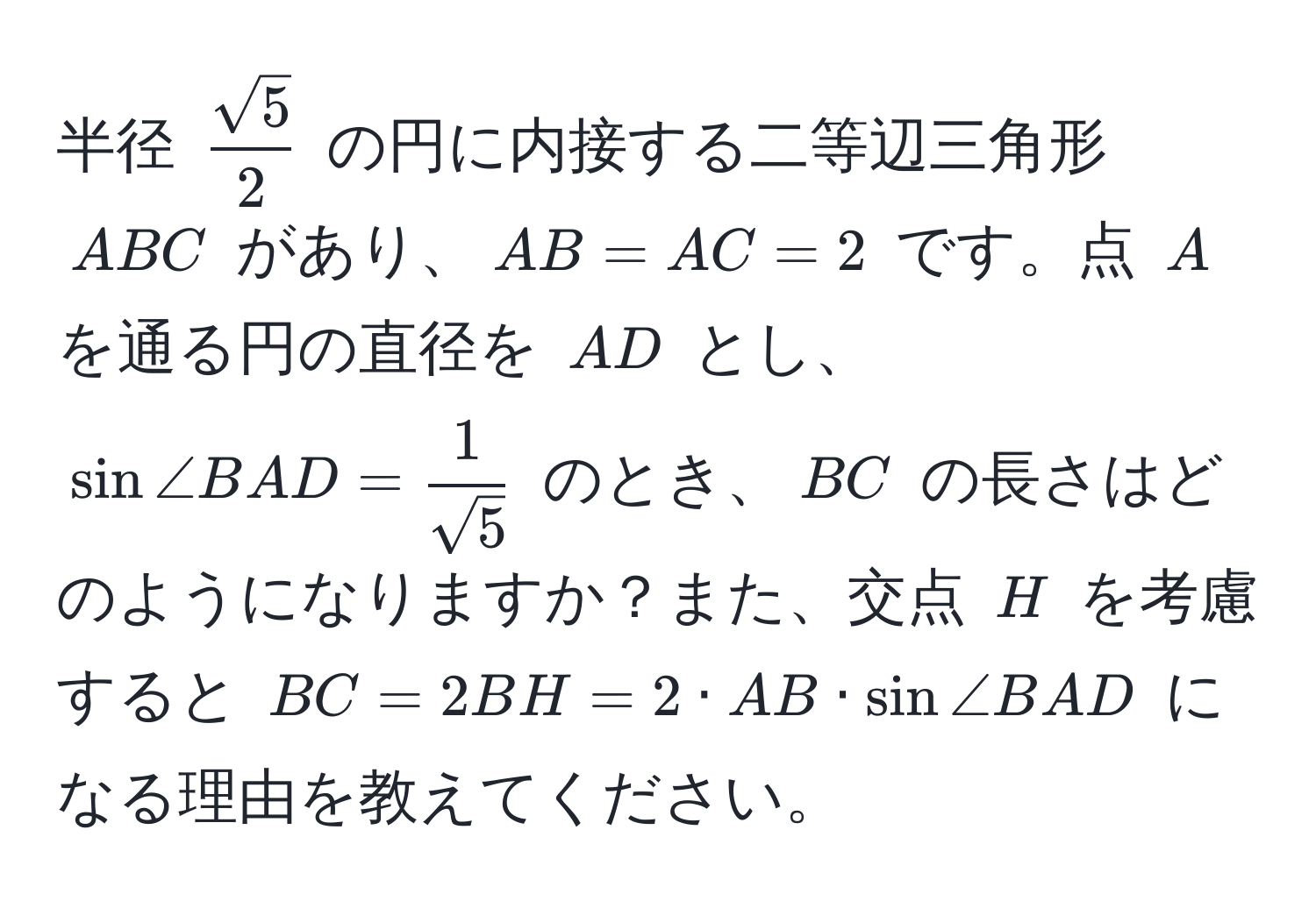 半径 ( sqrt(5)/2 ) の円に内接する二等辺三角形 (ABC) があり、(AB = AC = 2) です。点 (A) を通る円の直径を (AD) とし、(sin ∠ BAD =  1/sqrt(5) ) のとき、(BC) の長さはどのようになりますか？また、交点 (H) を考慮すると (BC = 2BH = 2 · AB · sin ∠ BAD) になる理由を教えてください。