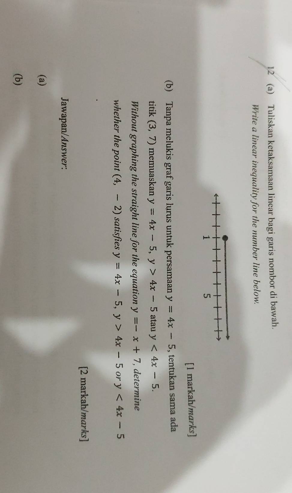 12 (a) Tuliskan ketaksamaan linear bagi garis nombor di bawah. 
Write a linear inequality for the number line below. 
[1 markah/marks] 
(b) Tanpa melukis graf garis lurus untuk persamaan y=4x-5 , tentukan sama ada 
titik (3,7) memuaskan y=4x-5, y>4x-5 atau y<4x-5</tex>. 
Without graphing the straight line for the equation y=-x+7 , determine 
whether the point (4,-2) satisfies y=4x-5, y>4x-5 or y<4x-5</tex> 
[2 markah/marks] 
Jawapan/Answer: 
(a) 
(b)