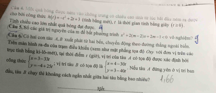 Cầu 4. Một quả bóng được ném vào không trung có chiều cao tính từ lúc bắt đầu ném ra được 
cho bởi công thức h(t)=-t^2+2t+3 (tính bằng mét), t là thời gian tính bằng giây (t≥ 0). 
Tính chiều cao lớn nhất quả bóng đạt được. 
Câu 5, Số các giá trị nguyên của m để bắt phường trình x^2+2(m-2)x+2m-1<0</tex> vô nghiệm? 
Câu 6 Có hai con tàu A, B xuất phát từ hai bến, chuyển động theo đường thẳng ngoài biển. 
Trên màn hình ra-đa của trạm điều khiển (xem như mặt phẳng tọa độ Oxy với đơn vị trên các 
trục tính bằng ki-lô-mét), tại thời điểm z (giờ), vị trí của tàu A có tọa độ được xác định bởi 
công thức beginarrayl x=3-33t y=-4+25tendarray.; vị trí tàu B có tọa độ là beginarrayl x=4-30t y=3-40tendarray.. Nếu tàu A đứng yên ở vị trí ban 
đầu, tàu B chạy thì khoảng cách ngắn nhất giữa hai tàu bằng bao nhiêu? 
.Hết.