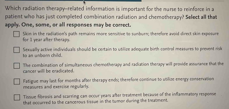 Which radiation therapy-related information is important for the nurse to reinforce in a
patient who has just completed combination radiation and chemotherapy? Select all that
apply. One, some, or all responses may be correct.
Skin in the radiation’s path remains more sensitive to sunburn; therefore avoid direct skin exposure
for 1 year after therapy.
Sexually active individuals should be certain to utilize adequate birth control measures to prevent risk
to an unborn child.
The combination of simultaneous chemotherapy and radiation therapy will provide assurance that the
cancer will be eradicated.
Fatigue may last for months after therapy ends; therefore continue to utilize energy conservation
measures and exercise regularly.
Tissue fibrosis and scarring can occur years after treatment because of the inflammatory response
that occurred to the cancerous tissue in the tumor during the treatment.