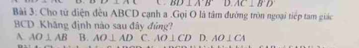 BD⊥ A'B D. AC⊥ B'D'
Bài 3: Cho tử diện đều ABCD cạnh a.Gọi O là tâm đường tròn ngoại tiếp tam giác
BCD Khăng định nào sau đây đủng?
A. AO⊥ AB B. AO⊥ AD C. AO⊥ CD D. AO⊥ CA