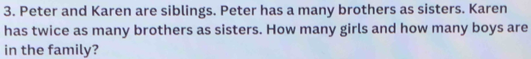 Peter and Karen are siblings. Peter has a many brothers as sisters. Karen 
has twice as many brothers as sisters. How many girls and how many boys are 
in the family?