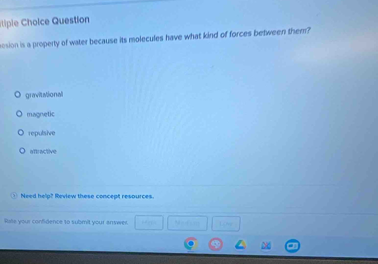 Itiple Cholce Question
esion is a property of water because its molecules have what kind of forces between them?
gravitational
magnetic
repulsive
attractive
Need help? Review these concept resources.
Rate your confidence to submit your answer.