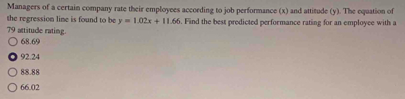 Managers of a certain company rate their employees according to job performance (x) and attitude (y). The equation of
the regression line is found to be y=1.02x+11.66. Find the best predicted performance rating for an employee with a
79 attitude rating.
68.69
92.24
88.88
66.02