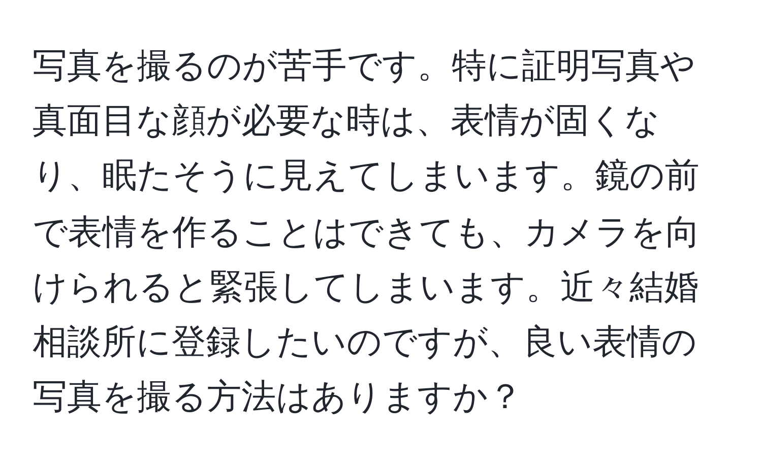 写真を撮るのが苦手です。特に証明写真や真面目な顔が必要な時は、表情が固くなり、眠たそうに見えてしまいます。鏡の前で表情を作ることはできても、カメラを向けられると緊張してしまいます。近々結婚相談所に登録したいのですが、良い表情の写真を撮る方法はありますか？