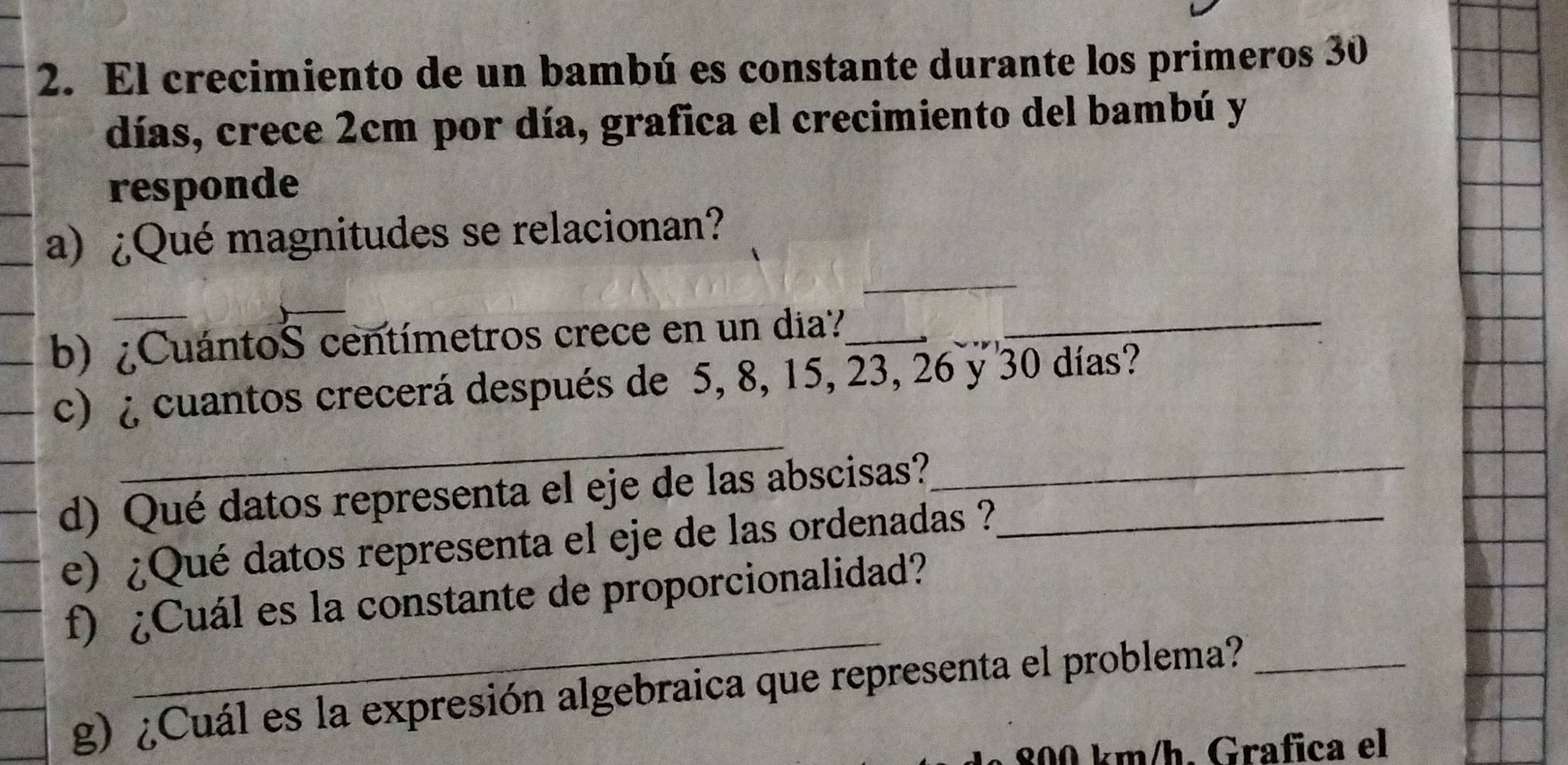 El crecimiento de un bambú es constante durante los primeros 30
días, crece 2cm por día, grafica el crecimiento del bambú y 
responde 
_ 
a) ¿Qué magnitudes se relacionan? 
_ 
_ 
b) ¿CuántoS centímetros crece en un dia?__ 
_ 
_ 
c) ¿ cuantos crecerá después de 5, 8, 15, 23, 26 y 30 días? 
d) Qué datos representa el eje de las abscisas?__ 
e) ¿Qué datos representa el eje de las ordenadas ? 
_ 
f) ¿Cuál es la constante de proporcionalidad? 
g) ¿Cuál es la expresión algebraica que representa el problema?_
800 km /h. Grafica el