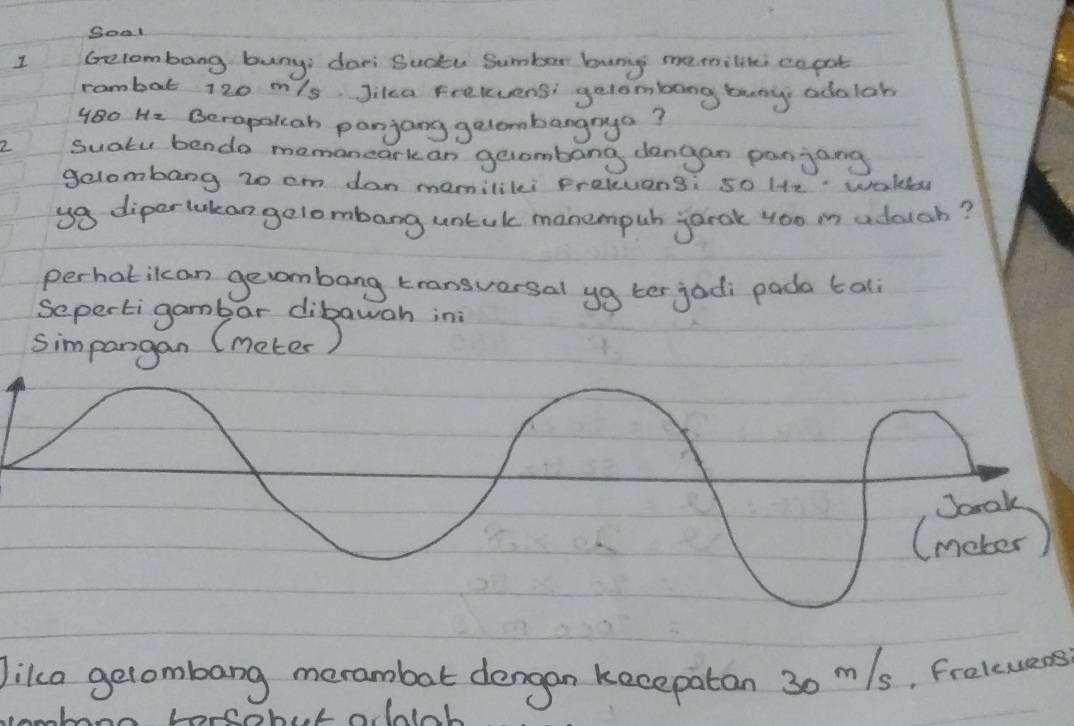 Soal 
I Gelombong buny; dari Sucku Sumber bunng memilitei co pat 
rambat 120 m/s Jika Frelvensi getombong busy adalob
480 Hz Berapollah panjang gelombangrya? 
2 Suatu bendo memancarkan gecombang dengan panjang 
gelombang 20 cm dan mamilikei prelevens: so He wakler 
ya diperlukan gelombang untuk manempuh jarak 4oo in adducb? 
perhatilcan gevombang transversal yg ter jodi pado tal 
Sepertigamb ar dibawah ini 
simpangan (meter) 
Jika gelombang merambat dengan kecepatan 30 m/s, freluers