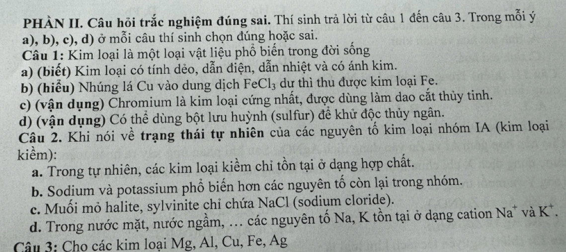 PHÀN II. Câu hồi trắc nghiệm đúng sai. Thí sinh trả lời từ câu 1 đến câu 3. Trong mỗi ý
a), b), c), d) ở mỗi câu thí sinh chọn đúng hoặc sai.
Câu 1: Kim loại là một loại vật liệu phổ biến trong đời sống
a) (biết) Kim loại có tính dẻo, dẫn điện, dẫn nhiệt và có ánh kim.
b) (hiểu) Nhúng lá Cu vào dung dịch FeCl₃ dự thì thu được kim loại Fe.
c) (vận dụng) Chromium là kim loại cứng nhất, được dùng làm dao cắt thủy tinh.
d) (vận dụng) Có thể dùng bột lưu huỳnh (sulfur) để khử độc thủy ngân.
Câu 2. Khi nói về trạng thái tự nhiên của các nguyên tố kim loại nhóm IA (kim loại
kiểm):
a. Trong tự nhiên, các kim loại kiềm chỉ tồn tại ở dạng hợp chất.
b. Sodium và potassium phổ biến hơn các nguyên tố còn lại trong nhóm.
c. Muối mỏ halite, sylvinite chỉ chứa NaCl (sodium cloride).
d. Trong nước mặt, nước ngầm, ... các nguyên tố Na, K tồn tại ở dạng cation Na* và K*.
Câu 3: Cho các kim loại Mg, Al, Cu, Fe, Ag