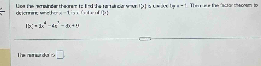 Use the remainder theorem to find the remainder when f(x) is divided by x-1.Then use the factor theorem to 
determine whether x-1 is a factor of f(x).
f(x)=3x^4-4x^3-8x+9
The remainder is □ .