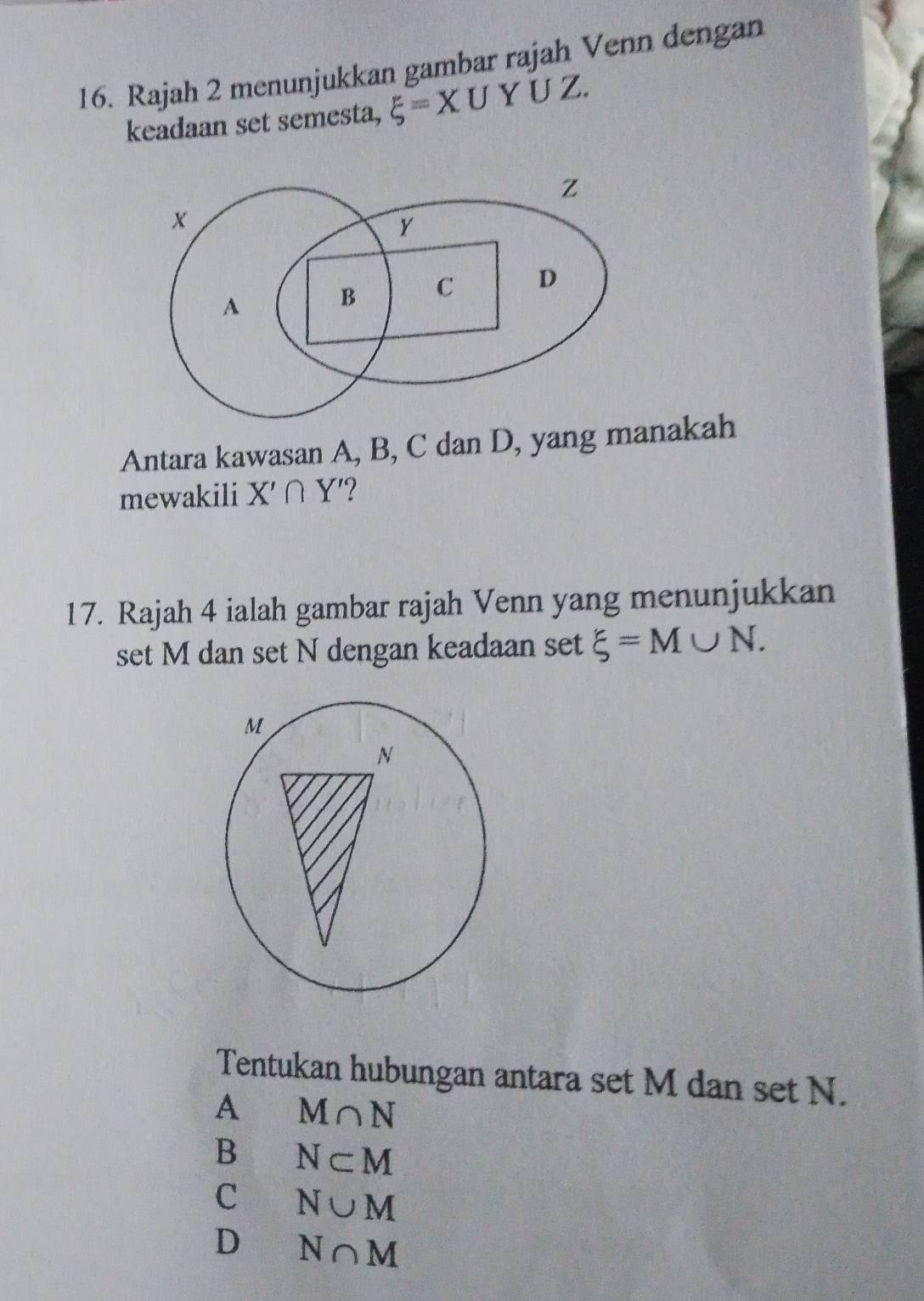 Rajah 2 menunjukkan gambar rajah Venn dengan
keadaan set semesta, xi =XU Y UZ
Z
y
A B C D
Antara kawasan A, B, C dan D, yang manakah
mewakili X'∩ Y' ?
17. Rajah 4 ialah gambar rajah Venn yang menunjukkan
set M dan set N dengan keadaan set xi =M∪ N. 
Tentukan hubungan antara set M dan set N.
A M∩ N
B N⊂ M
C N∪ M
D N∩ M