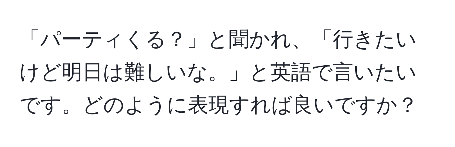 「パーティくる？」と聞かれ、「行きたいけど明日は難しいな。」と英語で言いたいです。どのように表現すれば良いですか？