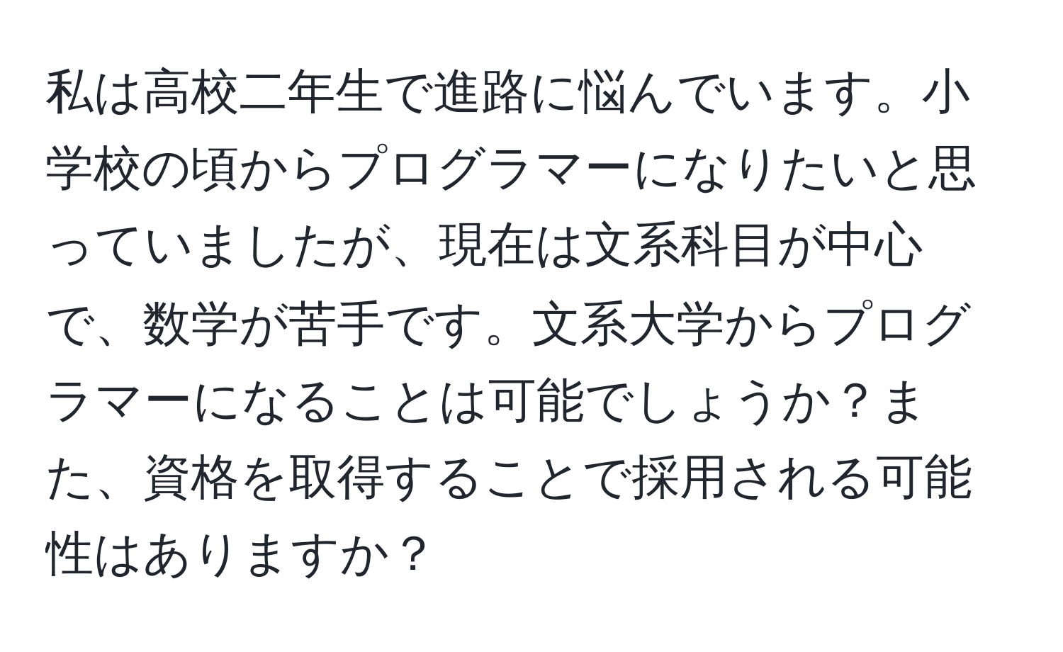 私は高校二年生で進路に悩んでいます。小学校の頃からプログラマーになりたいと思っていましたが、現在は文系科目が中心で、数学が苦手です。文系大学からプログラマーになることは可能でしょうか？また、資格を取得することで採用される可能性はありますか？