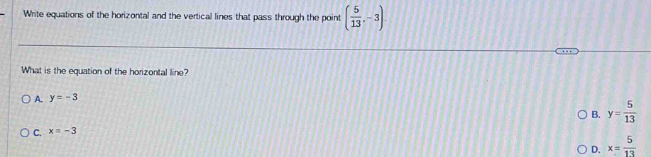 Write equations of the horizontal and the vertical lines that pass through the point ( 5/13 ,-3). 
What is the equation of the horizontal line?
A. y=-3
B. y= 5/13 
C. x=-3
D. x= 5/13 