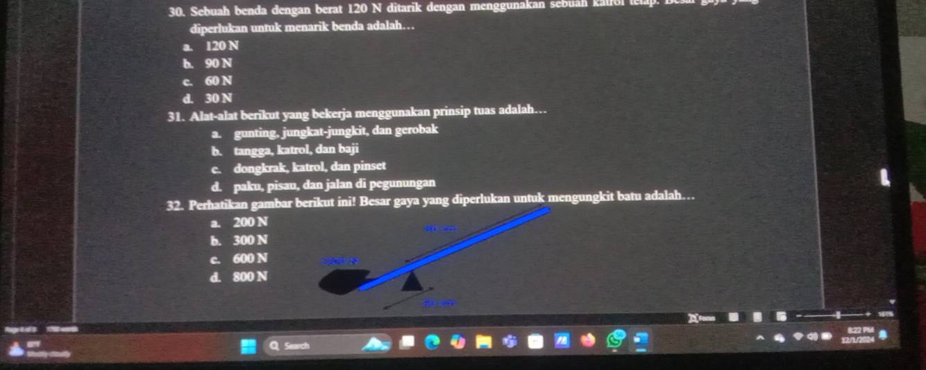 Sebuah benda dengan berat 120 N ditarik dengan menggunakan sebuah kalrol te
diperlukan untuk menarik benda adalah…
a. 120 N
b. 90 N
c. 60 N
d. 30 N
31. Alat-alat berikut yang bekerja menggunakan prinsip tuas adalah…
a. gunting. jungkat-jungkit, dan gerobak
b. tangga, katrol, dan baji
c. dongkrak, katrol, dan pinset
d. paku, pisau, dan jalan di pegunungan
32. Perhatikan gambar berikut ini! Besar gaya yang diperlukan untuk mengungkit batu adalah…
a. 200 N
b. 300 N
c. 600 N
d. 800 N