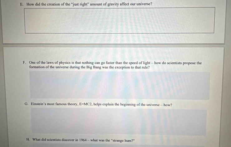 How did the creation of the “just right” amount of gravity affect our universe?
F. One of the laws of physics is that nothing can go faster than the speed of light - how do scientists propose the
formation of the universe during the Big Bang was the exception to that rule?
G. Einstein's most famous theory, E=MC2 , helps explain the beginning of the universe - how?
H. What did scientists discover in 1964 - what was the “strange hum?”