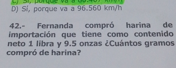 c) Si, porque và à 8o.
D) Sí, porque va a 96.560 km/h
42.- Fernanda compró harina de
importación que tiene como contenido
neto 1 libra y 9.5 onzas ¿Cuántos gramos
compró de harina?