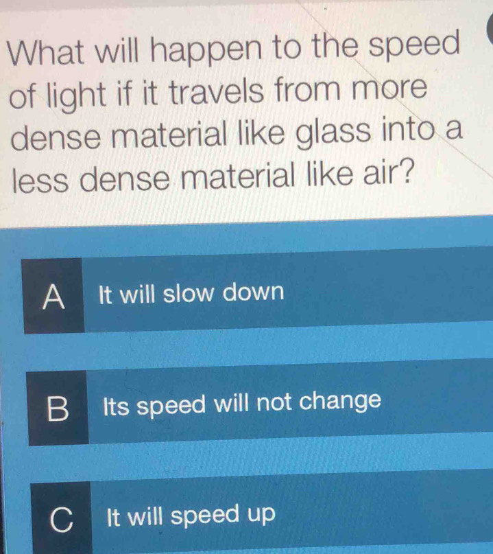 What will happen to the speed
of light if it travels from more
dense material like glass into a
less dense material like air?
A It will slow down
B Its speed will not change
C It will speed up