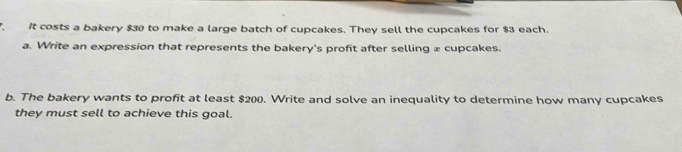 It costs a bakery $30 to make a large batch of cupcakes. They sell the cupcakes for $3 each. 
a. Write an expression that represents the bakery's profit after selling æ cupcakes. 
b. The bakery wants to profit at least $200. Write and solve an inequality to determine how many cupcakes 
they must sell to achieve this goal.