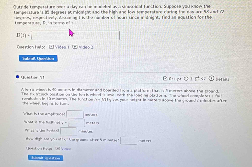 Outside temperature over a day can be modeled as a sinusoidal function. Suppose you know the 
temperature is 85 degrees at midnight and the high and low temperature during the day are 98 and 72
degrees, respectively. Assuming t is the number of hours since midnight, find an equation for the 
temperature, D, in terms of t.
D(t)= □
£114
Question Help: Video 1 Video 2 
Submit Question 
Question 11 C 0/1 pt つ 3 97 (i) Details 
A ferris wheel is 40 meters in diameter and boarded from a platform that is 5 meters above the ground. 
The six o'clock position on the ferris wheel is level with the loading platform. The wheel completes 1 full 
revolution in 10 minutes. The function h=f(t) gives your height in meters above the ground t minutes after 
the wheel begins to turn. 
What is the Amplitude? □ meters
What is the Midline? y=□ meters
What is the Period? □ minutes
How High are you off of the ground after 5 minutes? □ meten 
Question Help: * Video 
Submit Question