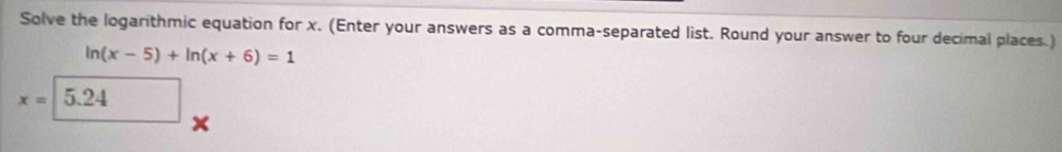 Solve the logarithmic equation for x. (Enter your answers as a comma-separated list. Round your answer to four decimal places.)
ln (x-5)+ln (x+6)=1
x=5.24
