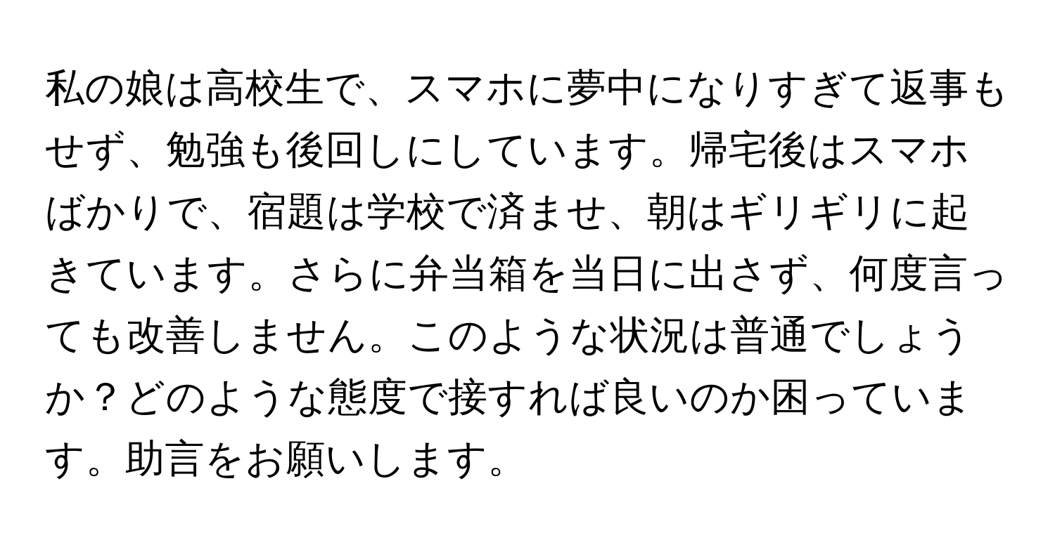 私の娘は高校生で、スマホに夢中になりすぎて返事もせず、勉強も後回しにしています。帰宅後はスマホばかりで、宿題は学校で済ませ、朝はギリギリに起きています。さらに弁当箱を当日に出さず、何度言っても改善しません。このような状況は普通でしょうか？どのような態度で接すれば良いのか困っています。助言をお願いします。