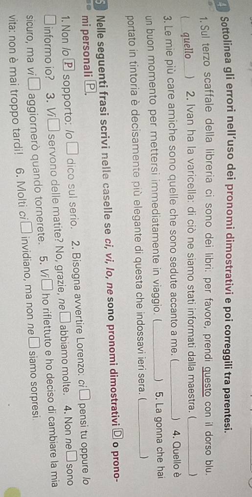 Sottolinea gli errori nell’uso dei pronomi dimostrativi e poi correggili tra parentesi. 
1. Sul terzo scaffale della libreria ci sono dei líbri: per favore, prendi guesto con il dorso blu. 
( quello ) 2. Ivan ha la varicella: di ciò ne siamo stati informati dalla maestra. (_ ) 
3. Le mie più care amiche sono quelle che sono sedute accanto a me. (_  4. Quello è 
un buon momento per mettersi immediatamente in viaggio. (_ ) 5. La gonna che hai 
portato in tintoria è decisamente più elegante di questa che indossavi ieri sera. (_ ) 
5 Nelle seguenti frasi scrivi nelle caselle se ci, vi, lo, ne sono pronomi dimostrativi _ D o prono- 
mi personali P. 
1. Non /o Psopporto: /o □ dico sul serio. 2. Bisogna avvertire Lorenzo: ci □ pensi tu oppure lo 
I informo io? 3.V □ 1 servono delle matite? No, grazie, ne □ abbiamo molte. 4. Non ne□sono 
sicuro, ma vi □ aggiornerò quando tornerete. 5. V □ ho riflettuto e ho deciso di cambiare la mia 
vita: non è mai troppo tardi! 6. Molti ci □ invidiano, ma non ne □ siamo sorpresi