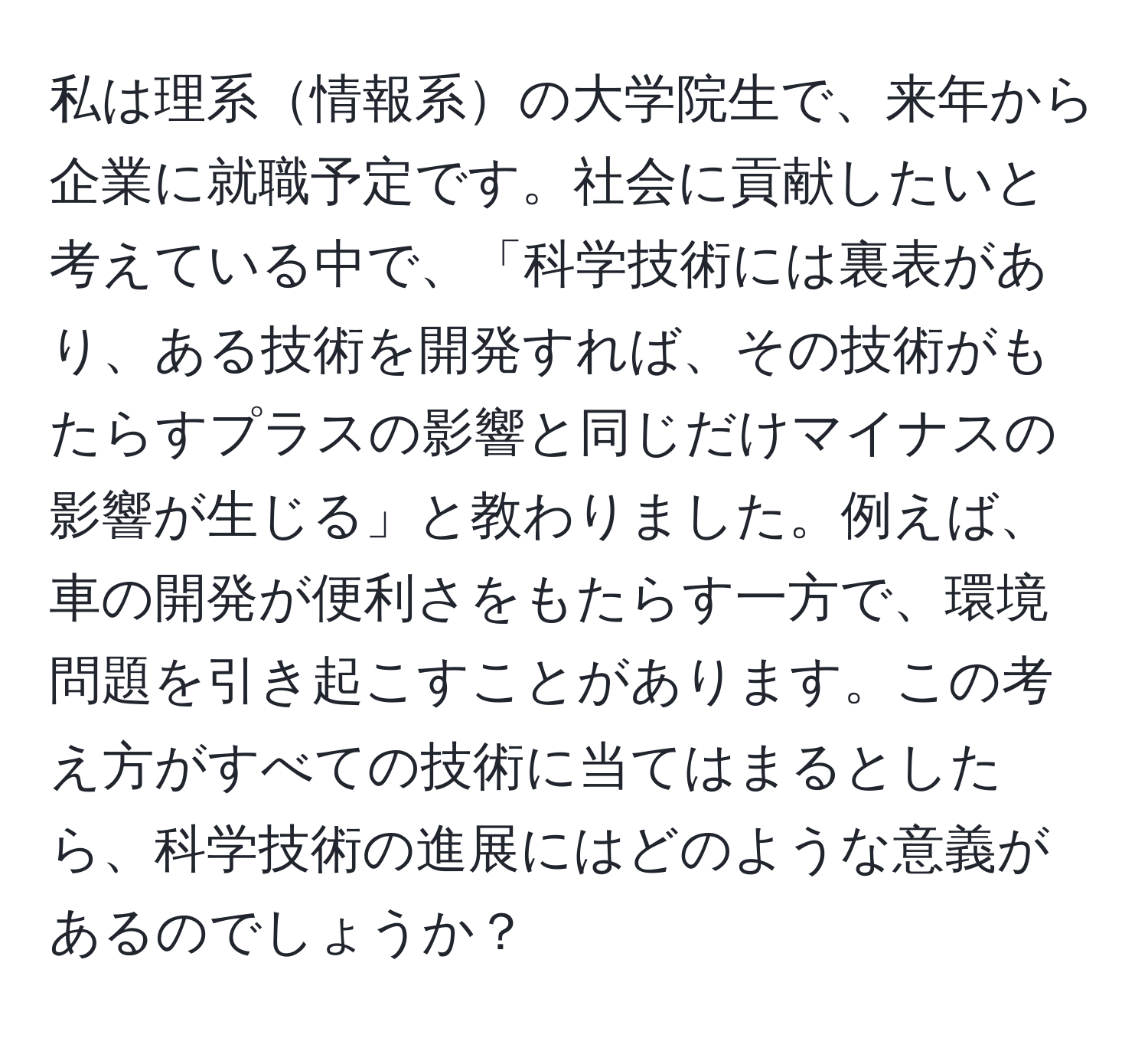 私は理系情報系の大学院生で、来年から企業に就職予定です。社会に貢献したいと考えている中で、「科学技術には裏表があり、ある技術を開発すれば、その技術がもたらすプラスの影響と同じだけマイナスの影響が生じる」と教わりました。例えば、車の開発が便利さをもたらす一方で、環境問題を引き起こすことがあります。この考え方がすべての技術に当てはまるとしたら、科学技術の進展にはどのような意義があるのでしょうか？